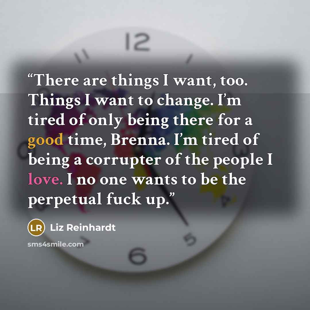 “There are things I want, too. Things I want to change. I’m tired of only being there for a good time, Brenna. I’m tired of being a corrupter of the people I love. I no one wants to be the perpetual fuck up.” quote by Liz Reinhardt