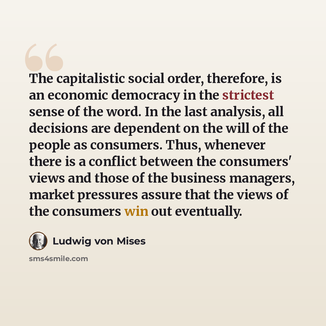 “The capitalistic social order, therefore, is an economic democracy in the strictest sense of the word. In the last analysis, all decisions are dependent on the will of the people as consumers. Thus, whenever there is a conflict between the consumers' views and those of the business managers…” quote by Ludwig von Mises