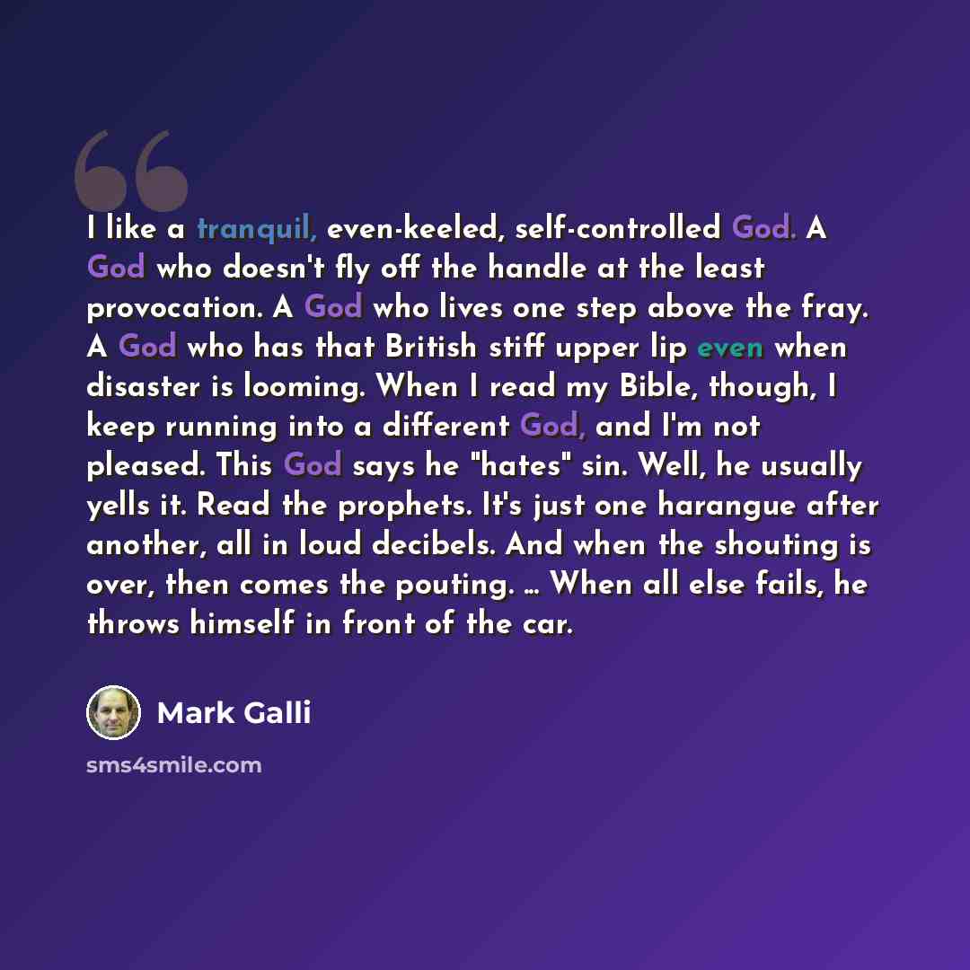 “I like a tranquil, even-keeled, self-controlled God. A God who doesn't fly off the handle at the least provocation. A God who lives one step above the fray. A God who has that British stiff upper lip even when disaster is looming. When I read my Bible, though, I keep running into a different God…” quote by Mark Galli