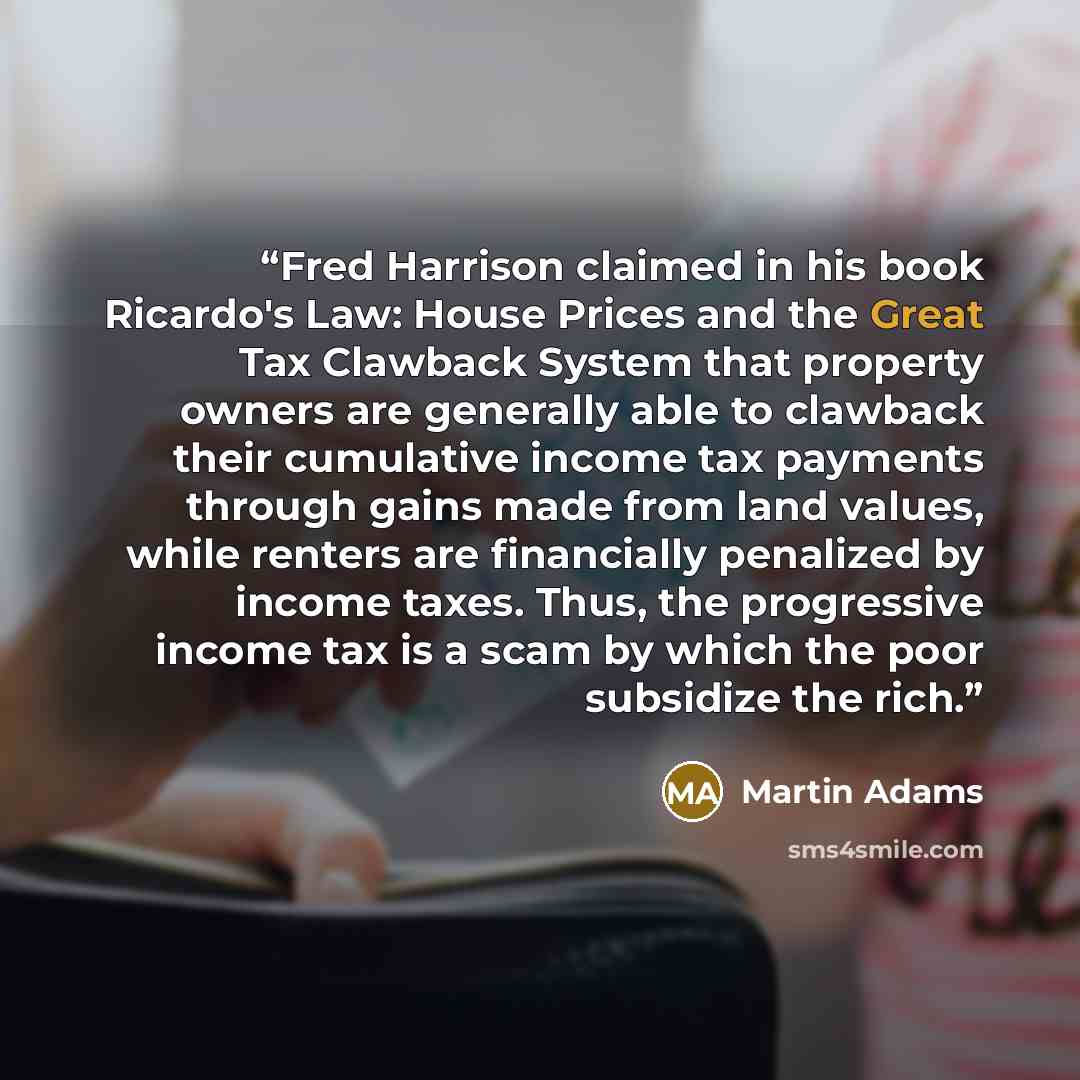 “Fred Harrison claimed in his book Ricardo's Law: House Prices and the Great Tax Clawback System that property owners are generally able to clawback their cumulative income tax payments through gains made from land values, while renters are financially penalized by income taxes. Thus, the…” quote by Martin Adams