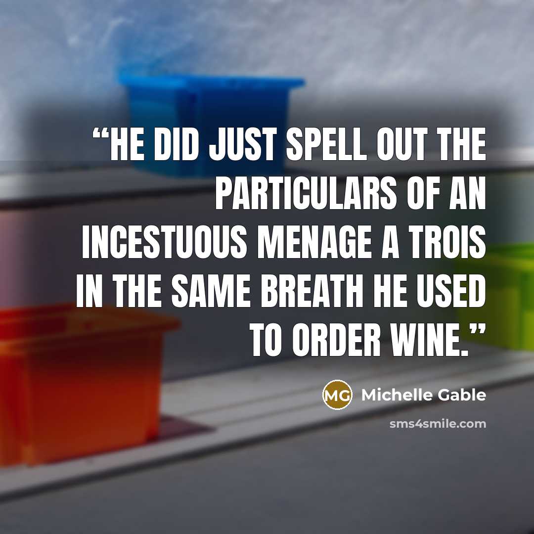 “He did just spell out the particulars of an incestuous menage a trois in the same breath he used to order wine.” quote by Michelle Gable