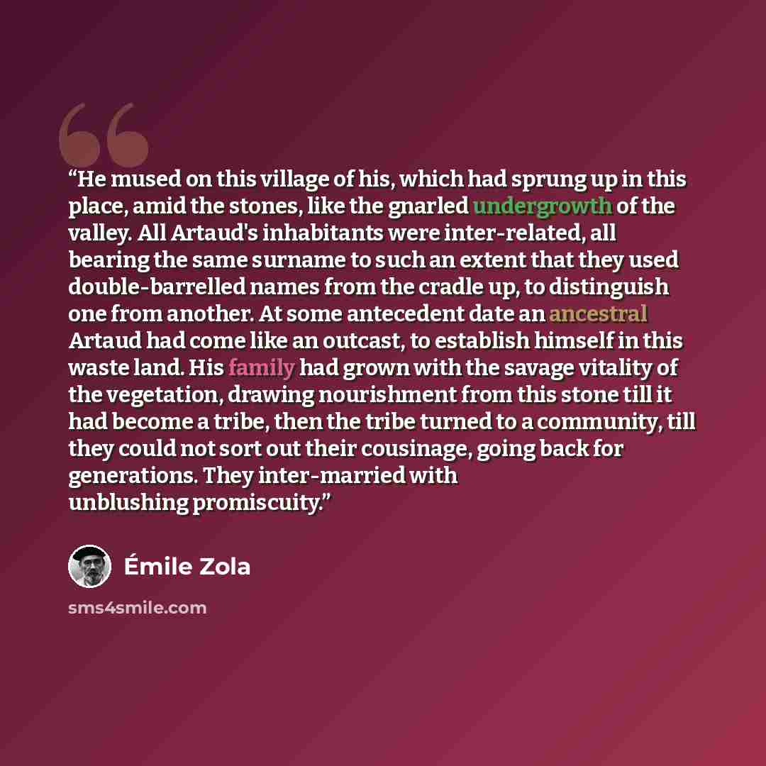 “He mused on this village of his, which had sprung up in this place, amid the stones, like the gnarled undergrowth of the valley. All Artaud's inhabitants were inter-related, all bearing the same surname to such an extent that they used double-barrelled names from the cradle up, to distinguish one…” quote by Émile Zola