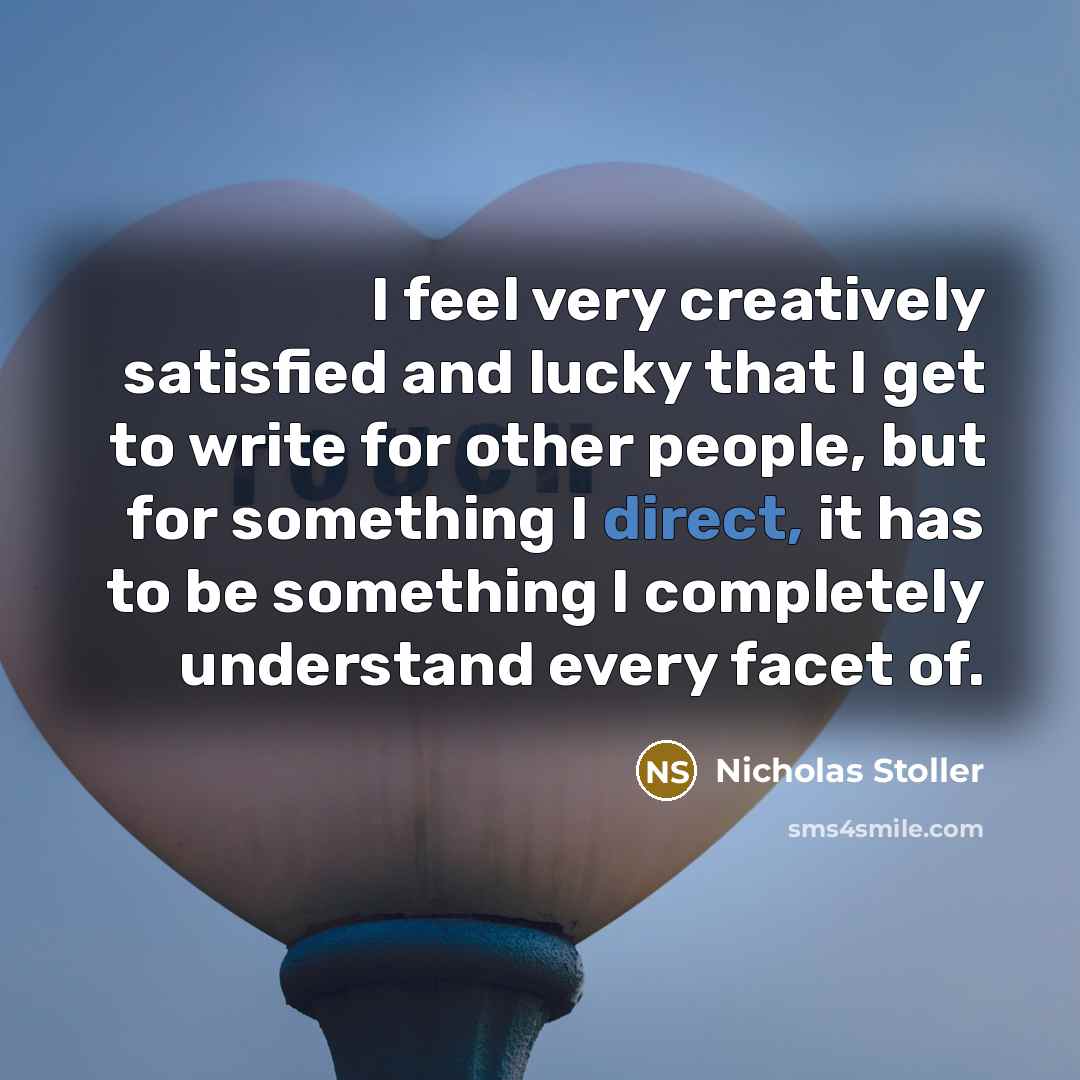 “I feel very creatively satisfied and lucky that I get to write for other people, but for something I direct, it has to be something I completely understand every facet of.” quote by Nicholas Stoller