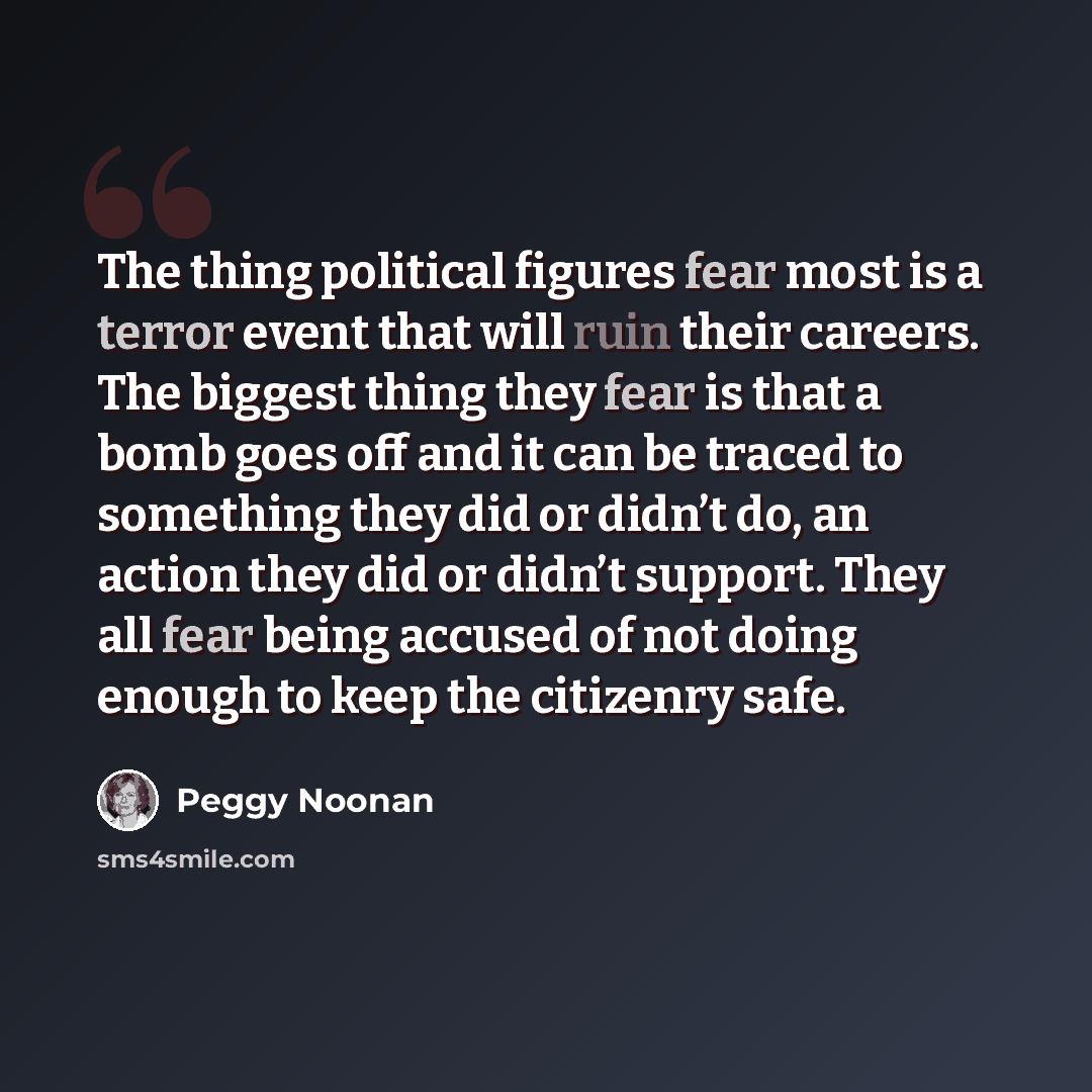 “The thing political figures fear most is a terror event that will ruin their careers. The biggest thing they fear is that a bomb goes off and it can be traced to something they did or didn’t do, an action they did or didn’t support. They all fear being accused of not doing enough to keep the…” quote by Peggy Noonan