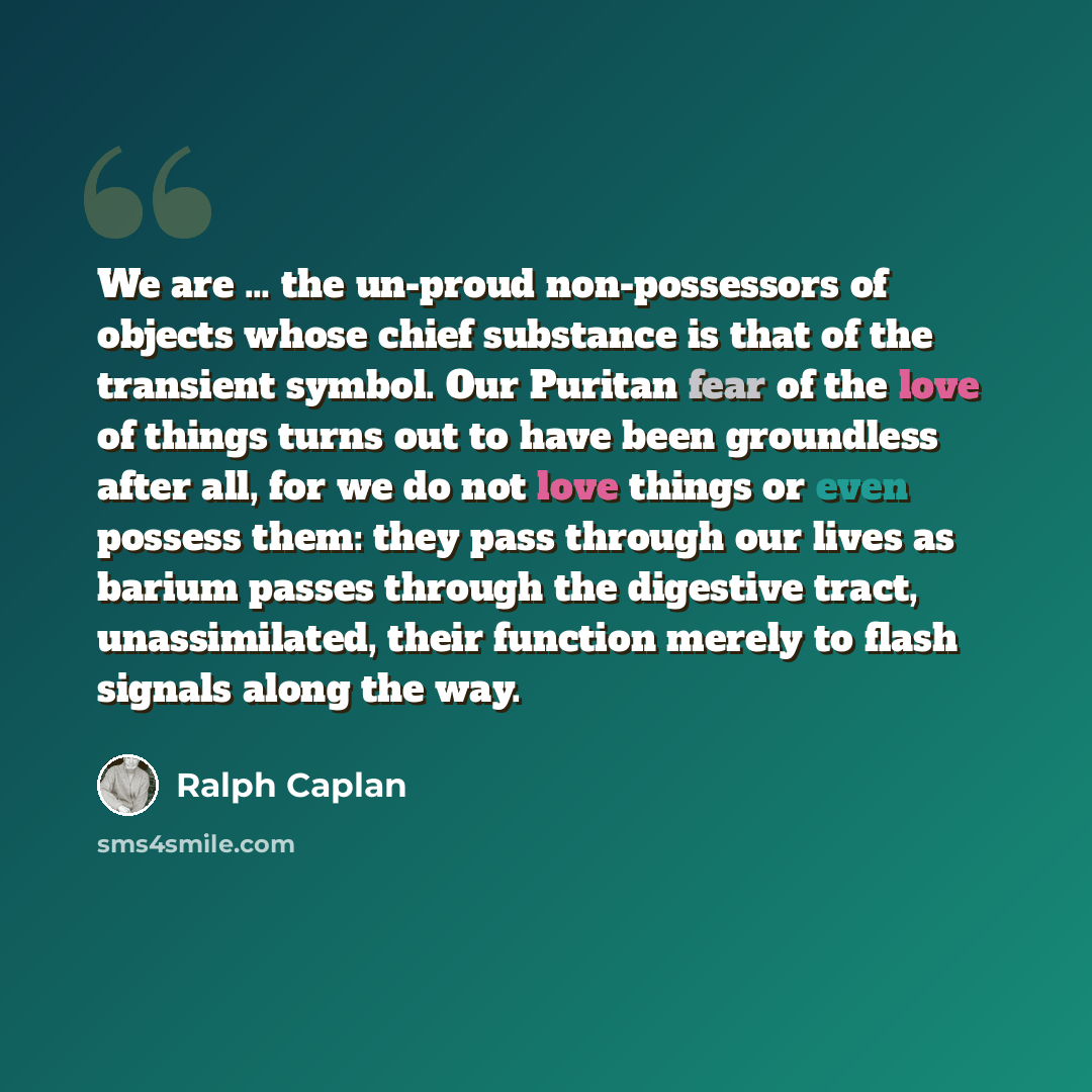 “We are … the un-proud non-possessors of objects whose chief substance is that of the transient symbol. Our Puritan fear of the love of things turns out to have been groundless after all, for we do not love things or even possess them: they pass through our lives as barium passes through the…” quote by Ralph Caplan