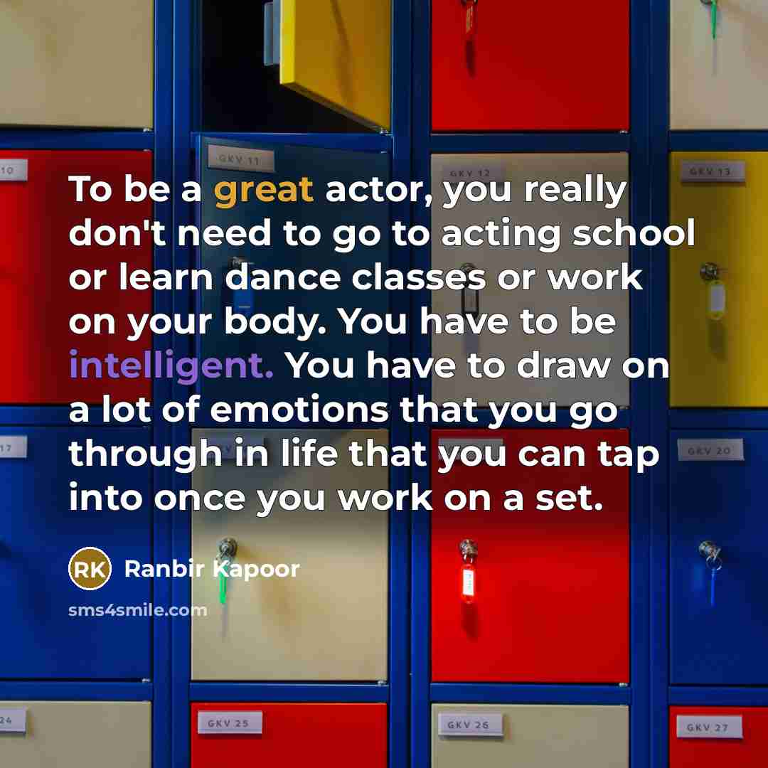 “To be a great actor, you really don't need to go to acting school or learn dance classes or work on your body. You have to be intelligent. You have to draw on a lot of emotions that you go through in life that you can tap into once you work on a set.” quote by Ranbir Kapoor