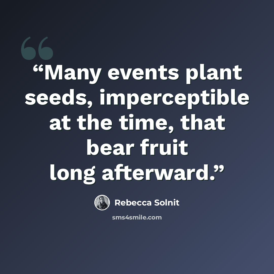 “Many events plant seeds, imperceptible at the time, that bear fruit long afterward.” quote by Rebecca Solnit