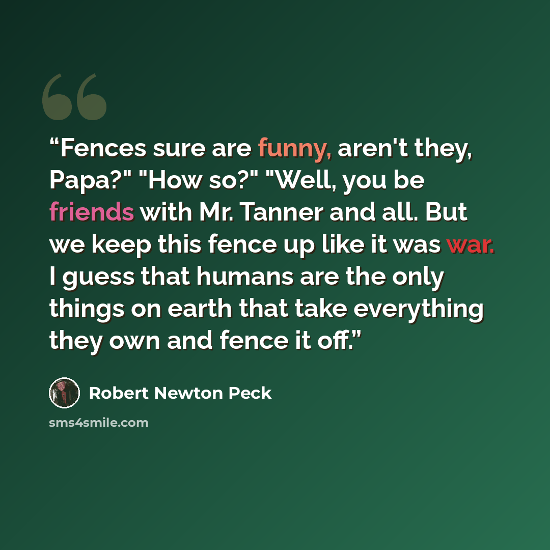 “Fences sure are funny, aren't they, Papa?" "How so?" "Well, you be friends with Mr. Tanner and all. But we keep this fence up like it was war. I guess that humans are the only things on earth that take everything they own and fence it off.” quote by Robert Newton Peck