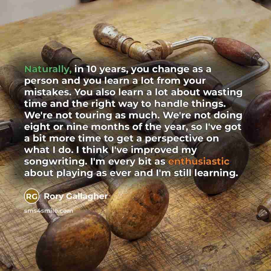 “Naturally, in 10 years, you change as a person and you learn a lot from your mistakes. You also learn a lot about wasting time and the right way to handle things. We're not touring as much. We're not doing eight or nine months of the year, so I've got a bit more time to get a perspective on what I…” quote by Rory Gallagher