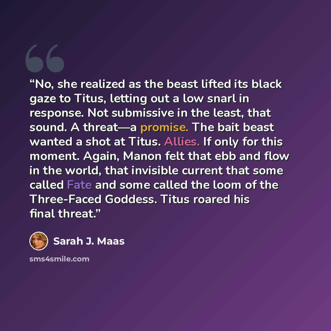 “No, she realized as the beast lifted its black gaze to Titus, letting out a low snarl in response. Not submissive in the least, that sound. A threat—a promise. The bait beast wanted a shot at Titus. Allies. If only for this moment. Again, Manon felt that ebb and flow in the world, that invisible…” quote by Sarah J. Maas