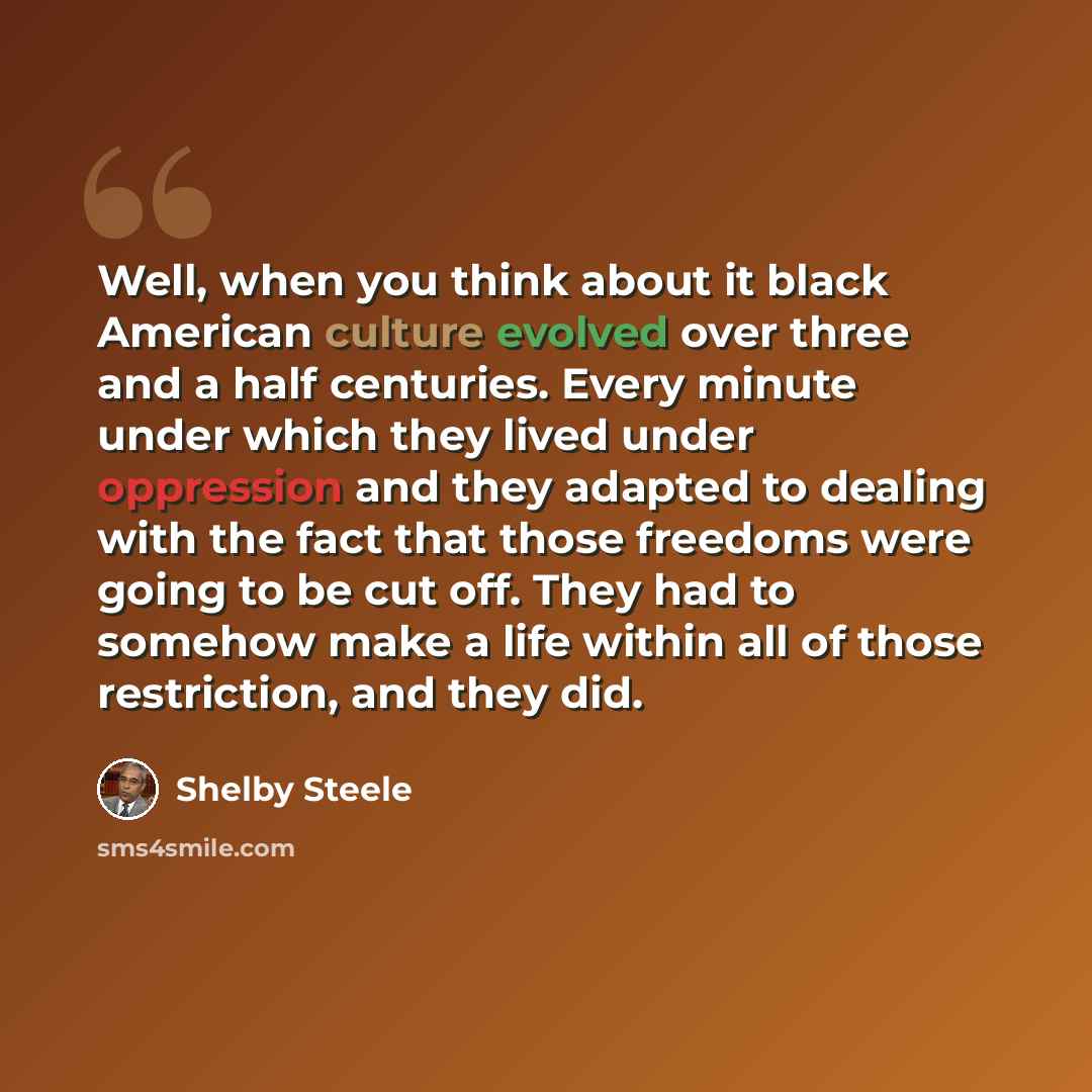 “Well, when you think about it black American culture evolved over three and a half centuries. Every minute under which they lived under oppression and they adapted to dealing with the fact that those freedoms were going to be cut off. They had to somehow make a life within all of those…” quote by Shelby Steele