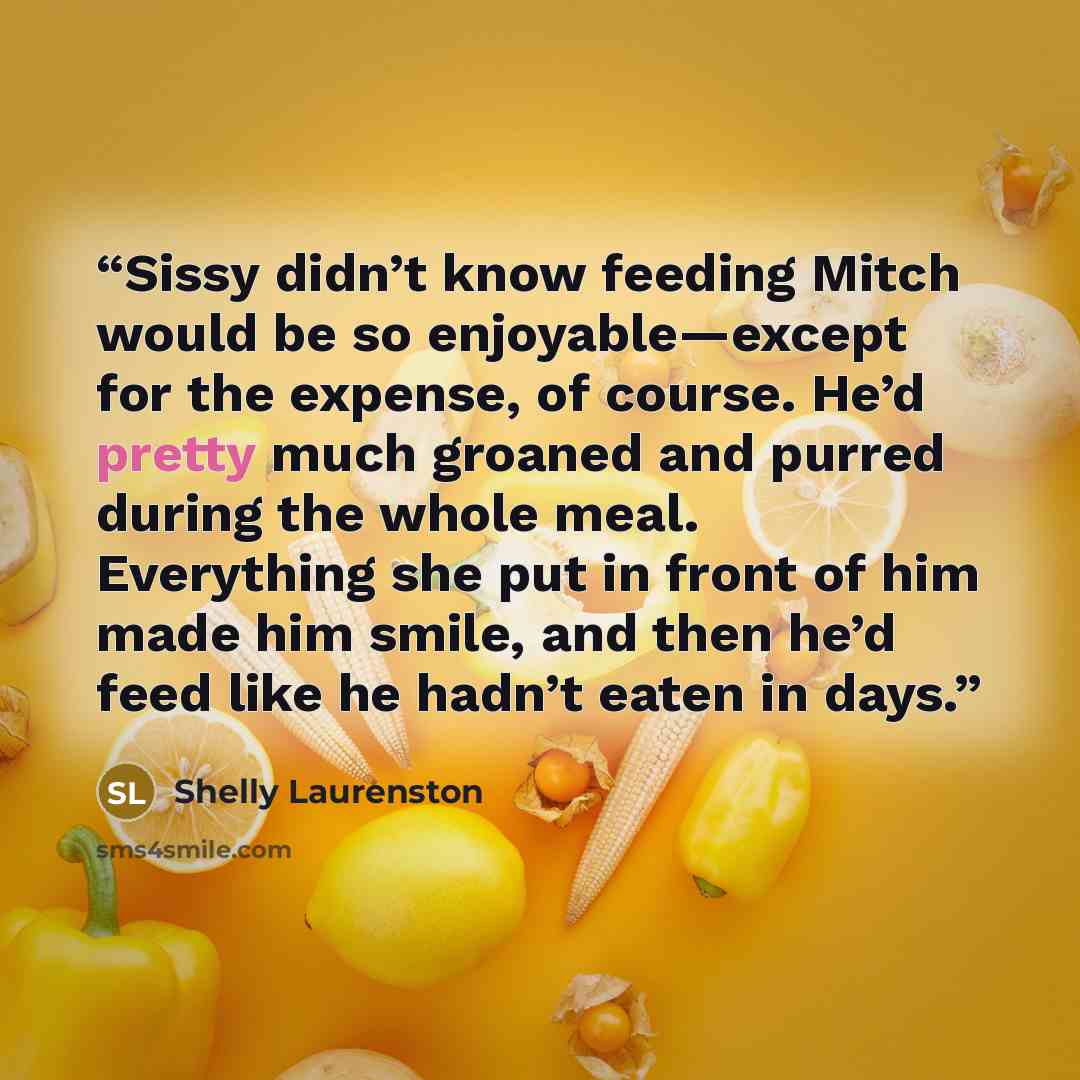 “Sissy didn’t know feeding Mitch would be so enjoyable—except for the expense, of course. He’d pretty much groaned and purred during the whole meal. Everything she put in front of him made him smile, and then he’d feed like he hadn’t eaten in days.” quote by Shelly Laurenston