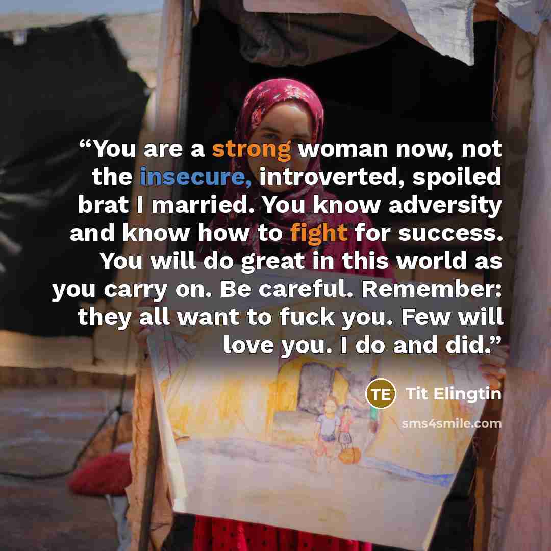 “You are a strong woman now, not the insecure, introverted, spoiled brat I married. You know adversity and know how to fight for success. You will do great in this world as you carry on. Be careful. Remember: they all want to fuck you. Few will love you. I do and did.” quote by Tit Elingtin
