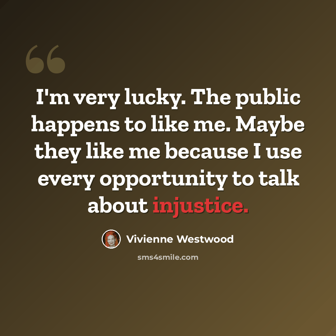 “I'm very lucky. The public happens to like me. Maybe they like me because I use every opportunity to talk about injustice.” quote by Vivienne Westwood