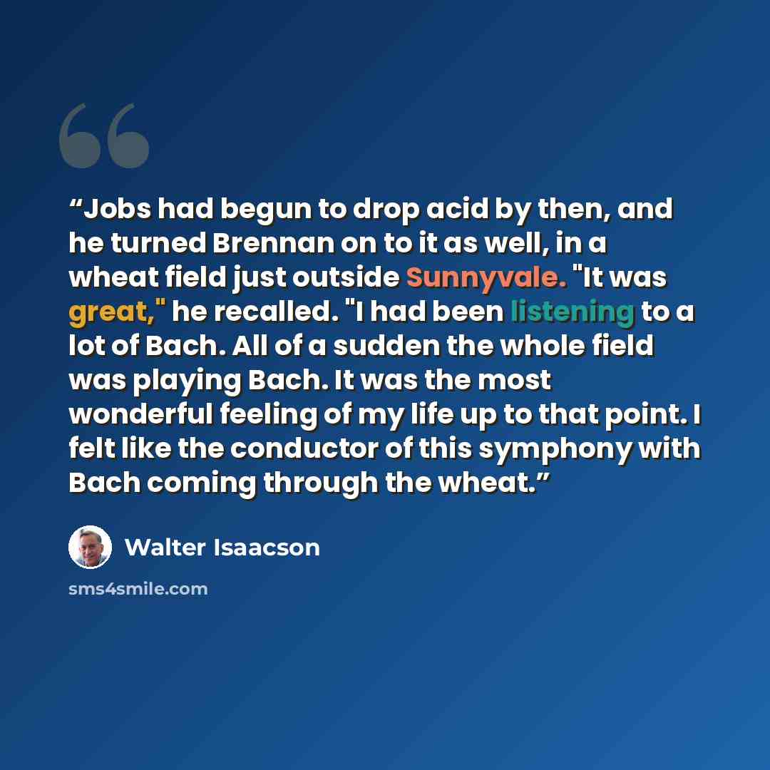 “Jobs had begun to drop acid by then, and he turned Brennan on to it as well, in a wheat field just outside Sunnyvale. "It was great," he recalled. "I had been listening to a lot of Bach. All of a sudden the whole field was playing Bach. It was the most wonderful feeling of my life up to that…” quote by Walter Isaacson