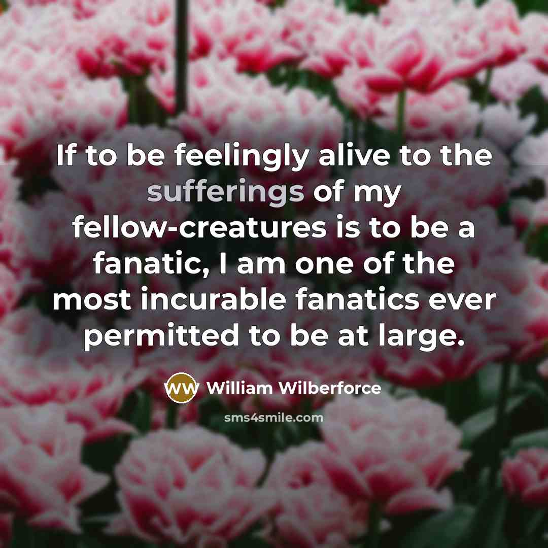 “If to be feelingly alive to the sufferings of my fellow-creatures is to be a fanatic, I am one of the most incurable fanatics ever permitted to be at large.” quote by William Wilberforce