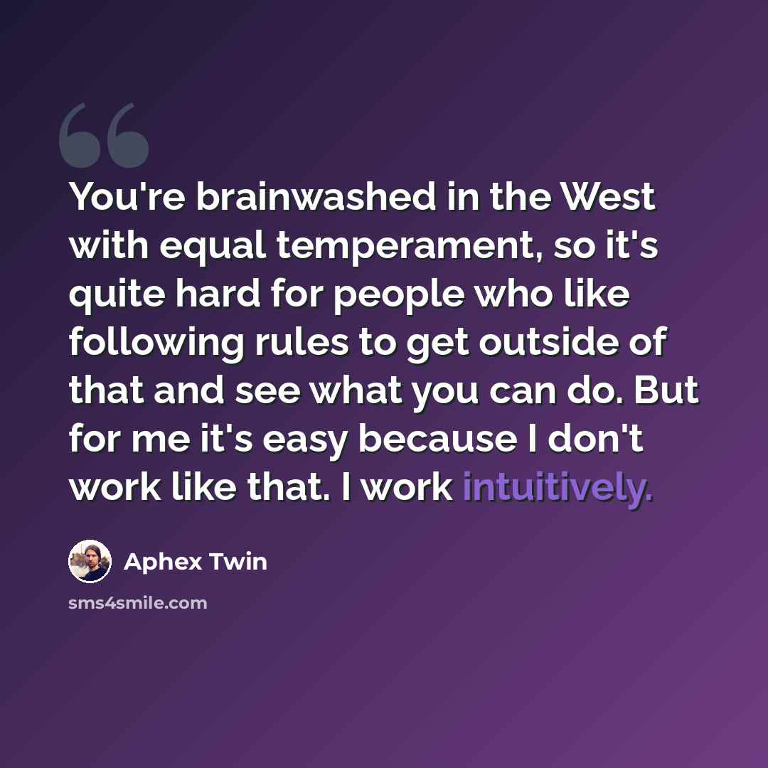 “You're brainwashed in the West with equal temperament, so it's quite hard for people who like following rules to get outside of that and see what you can do. But for me it's easy because I don't work like that. I work intuitively.” quote by Aphex Twin