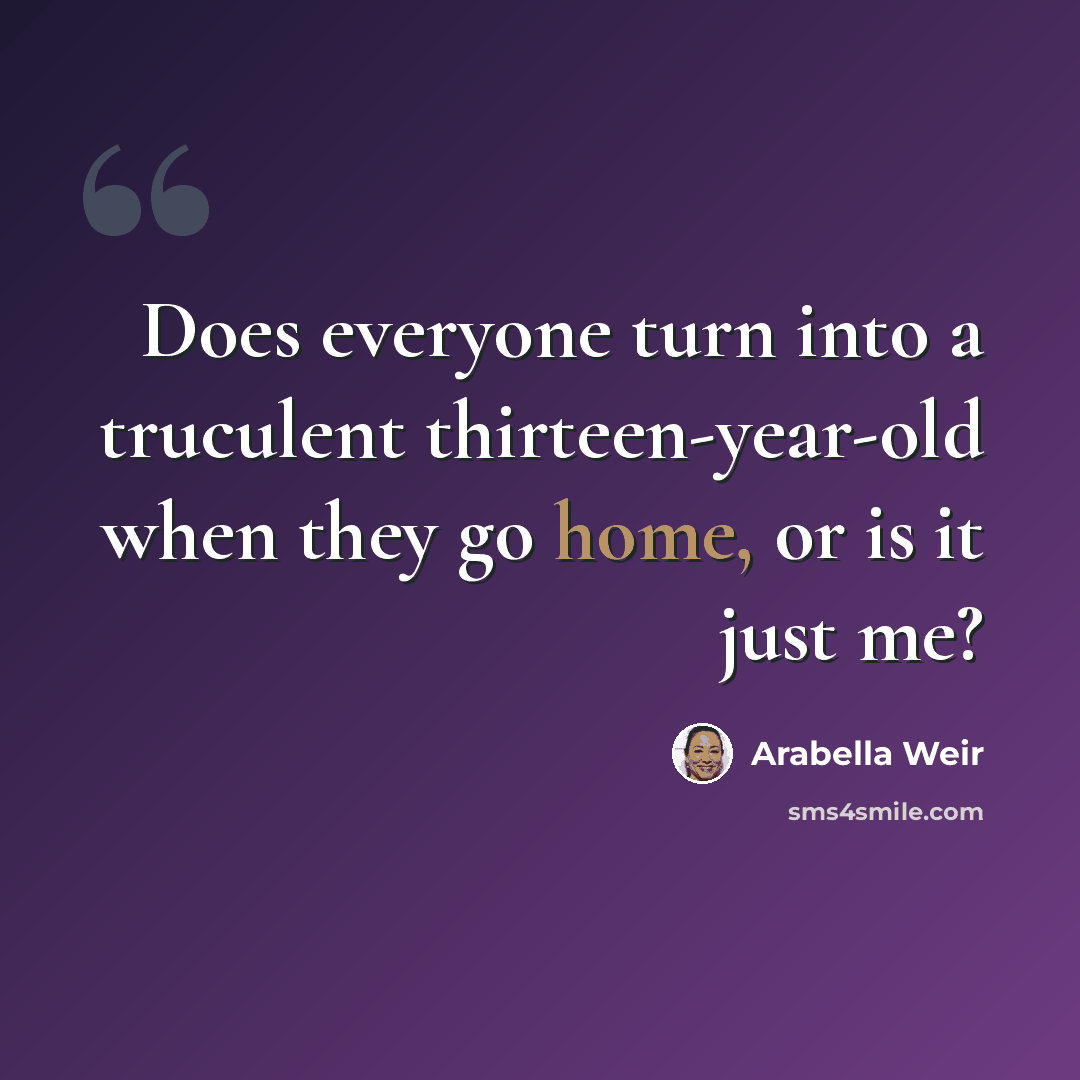 “Does everyone turn into a truculent thirteen-year-old when they go home, or is it just me?” quote by Arabella Weir