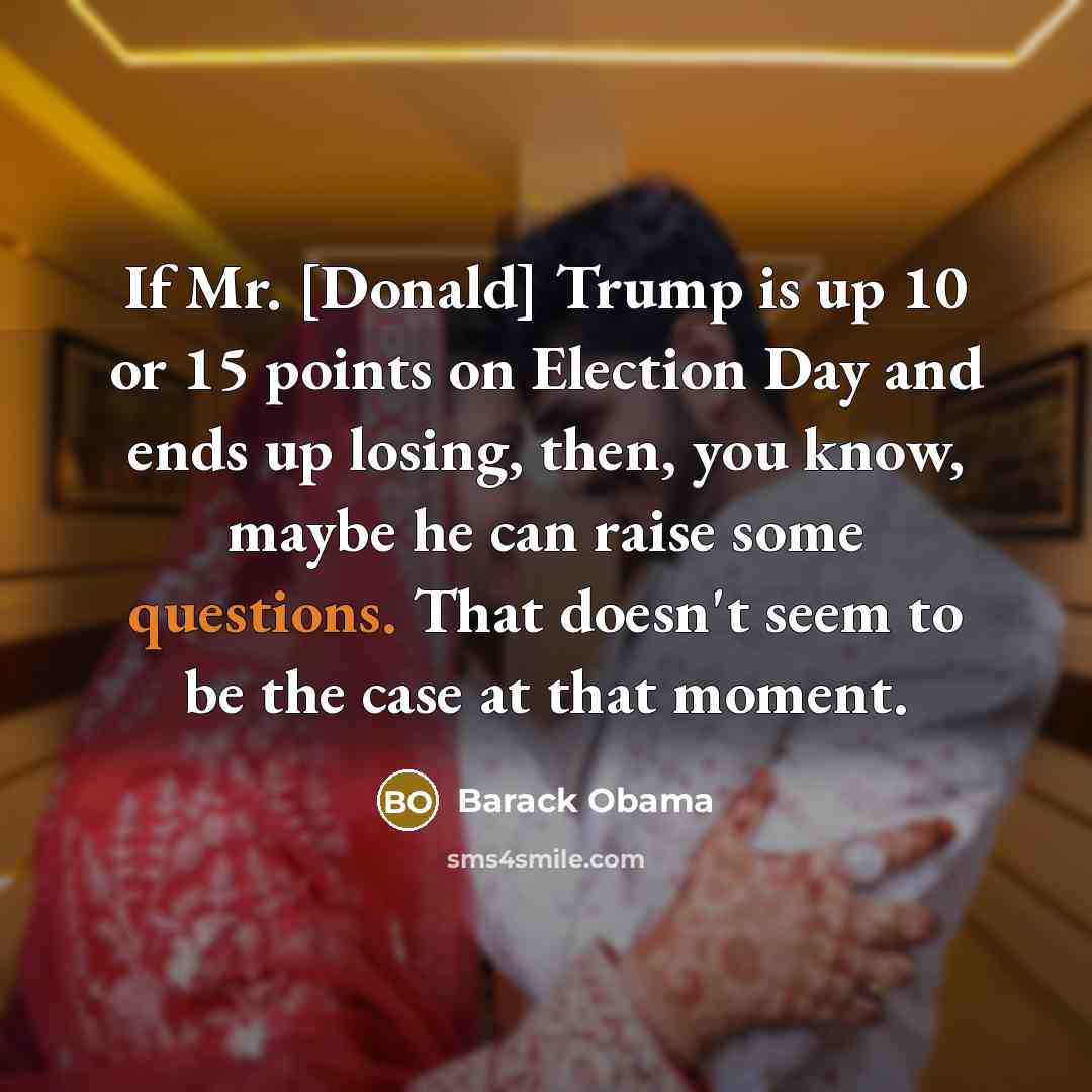 “If Mr. [Donald] Trump is up 10 or 15 points on Election Day and ends up losing, then, you know, maybe he can raise some questions. That doesn't seem to be the case at that moment.” quote by Barack Obama