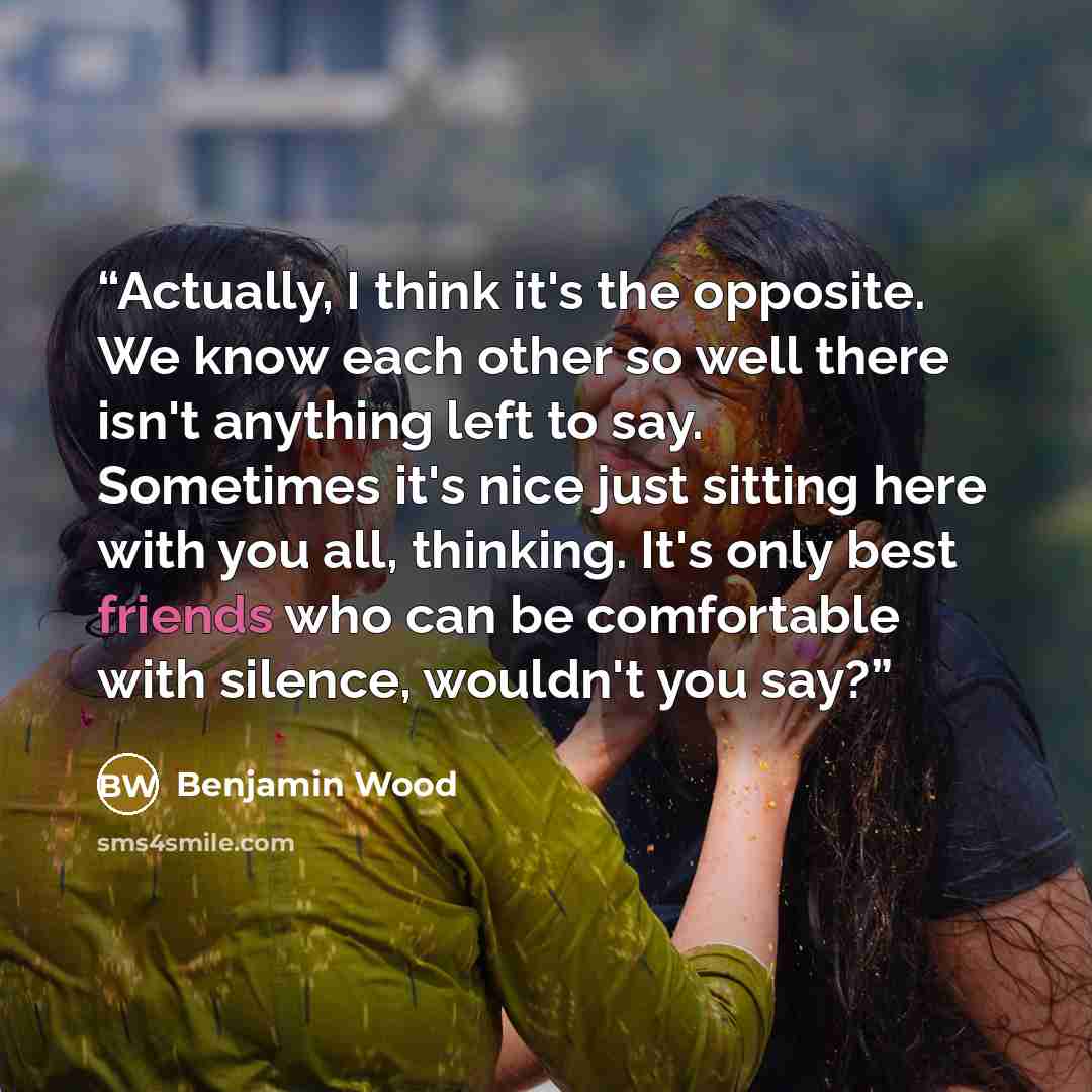 “Actually, I think it's the opposite. We know each other so well there isn't anything left to say. Sometimes it's nice just sitting here with you all, thinking. It's only best friends who can be comfortable with silence, wouldn't you say?” quote by Benjamin Wood