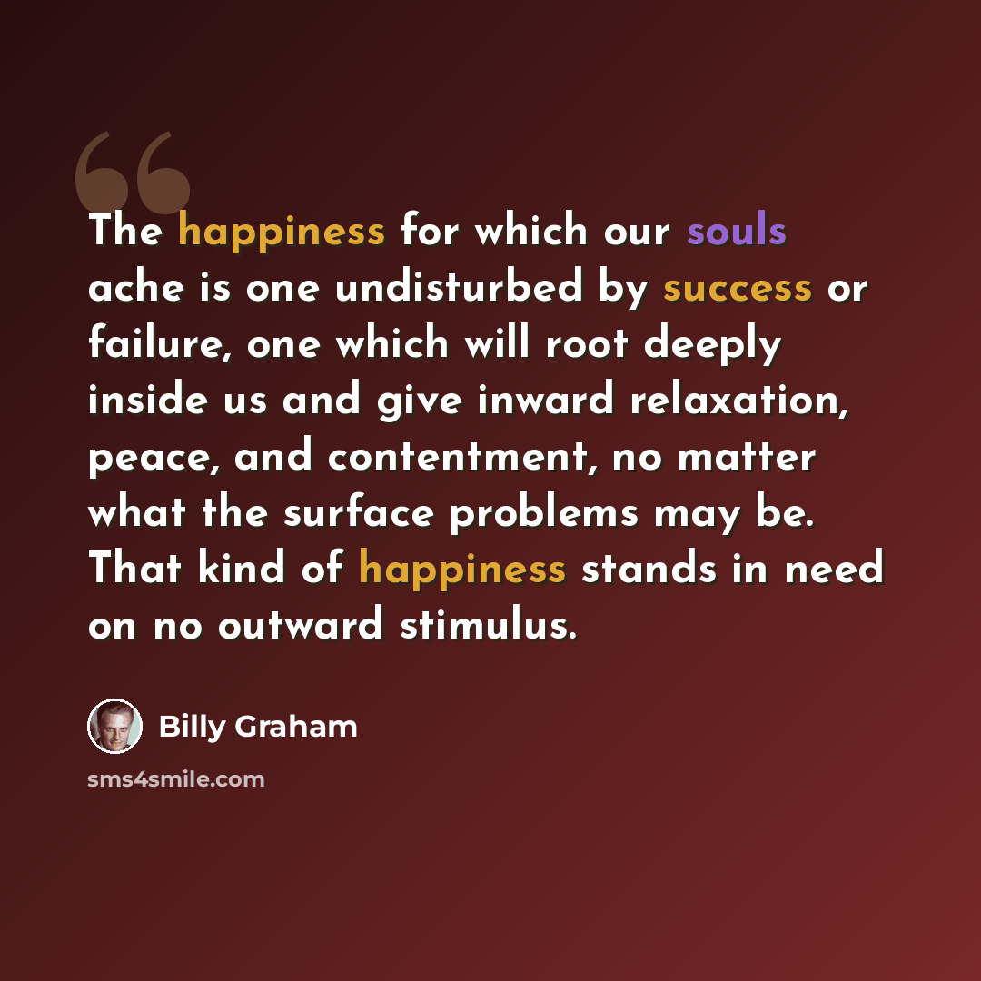 “The happiness for which our souls ache is one undisturbed by success or failure, one which will root deeply inside us and give inward relaxation, peace, and contentment, no matter what the surface problems may be. That kind of happiness stands in need on no outward stimulus.” quote by Billy Graham