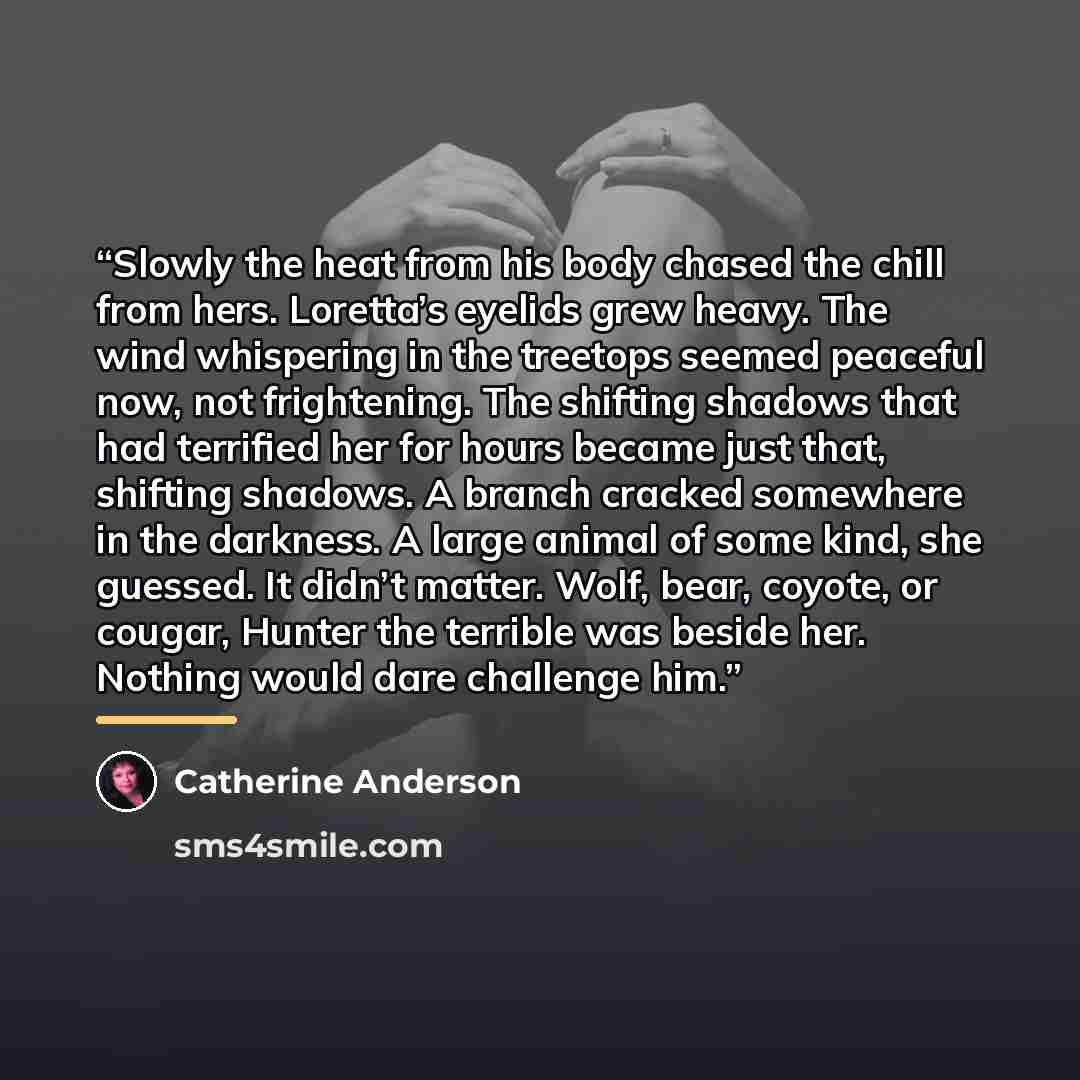 “Slowly the heat from his body chased the chill from hers. Loretta’s eyelids grew heavy. The wind whispering in the treetops seemed peaceful now, not frightening. The shifting shadows that had terrified her for hours became just that, shifting shadows. A branch cracked somewhere in the darkness. A…” quote by Catherine Anderson