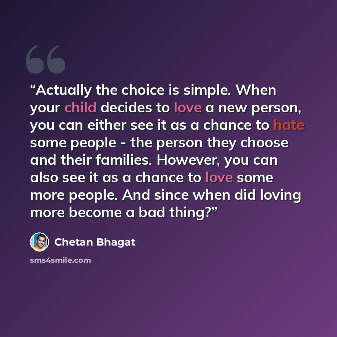 “Actually the choice is simple. When your child decides to love a new person, you can either see it as a chance to hate some people - the person they choose and their families. However, you can also see it as a chance to love some more people. And since when did loving more become a bad thing?” quote by Chetan Bhagat