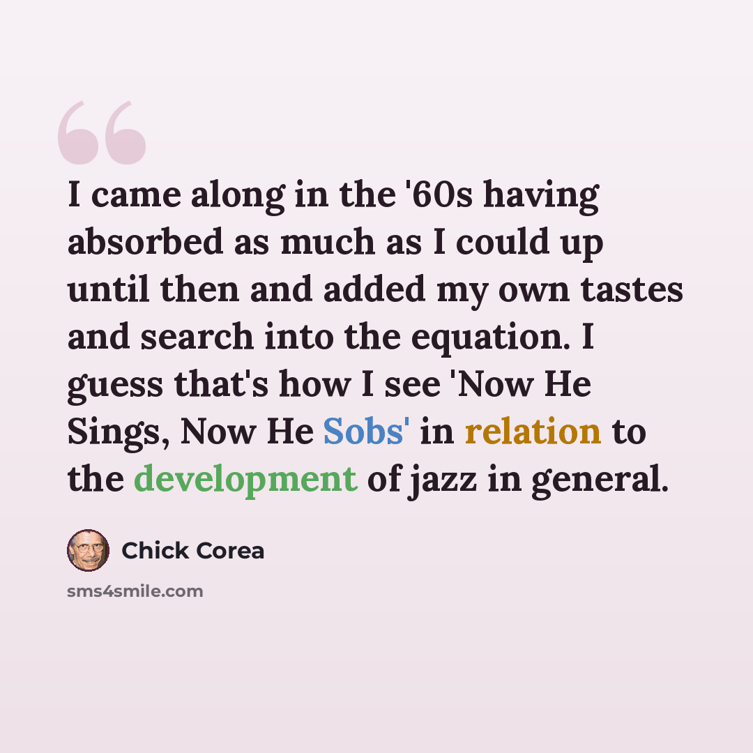 “I came along in the '60s having absorbed as much as I could up until then and added my own tastes and search into the equation. I guess that's how I see 'Now He Sings, Now He Sobs' in relation to the development of jazz in general.” quote by Chick Corea