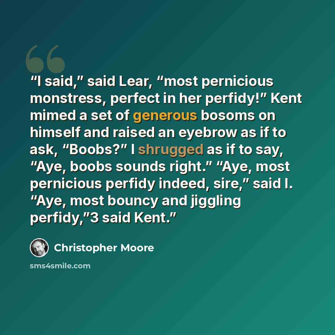 “I said,” said Lear, “most pernicious monstress, perfect in her perfidy!” Kent mimed a set of generous bosoms on himself and raised an eyebrow as if to ask, “Boobs?” I shrugged as if to say, “Aye, boobs sounds right.” “Aye, most pernicious perfidy indeed, sire,” said I. “Aye, most bouncy and…” quote by Christopher Moore