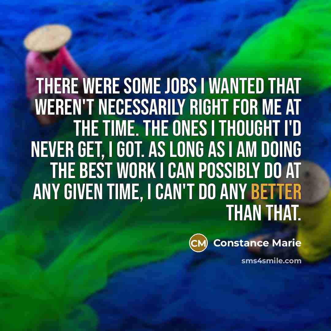 “There were some jobs I wanted that weren't necessarily right for me at the time. The ones I thought I'd never get, I got. As long as I am doing the best work I can possibly do at any given time, I can't do any better than that.” quote by Constance Marie
