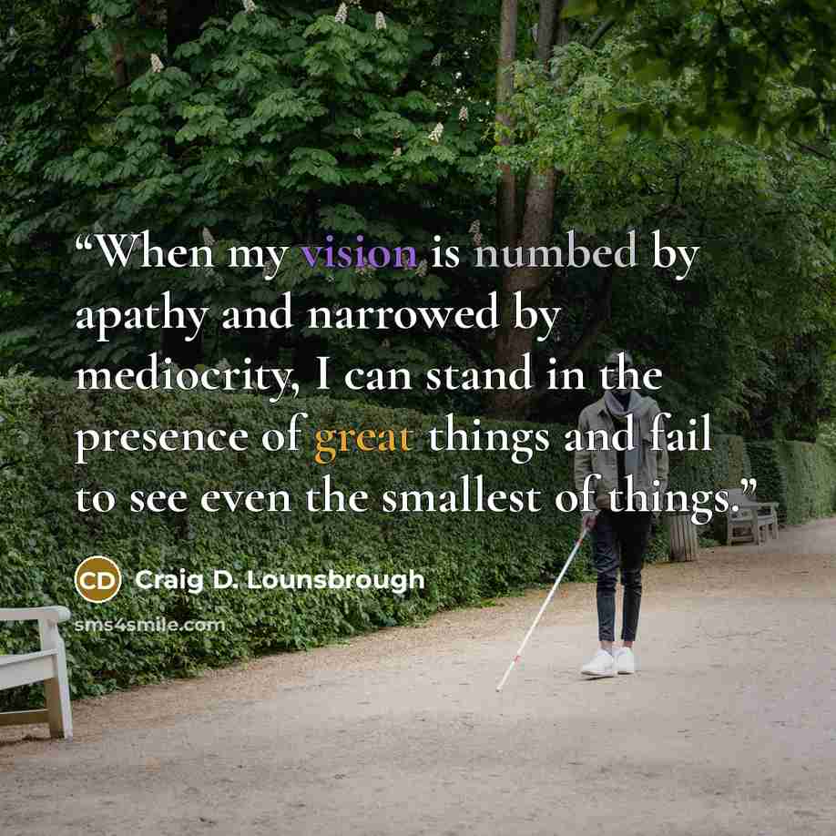“When my vision is numbed by apathy and narrowed by mediocrity, I can stand in the presence of great things and fail to see even the smallest of things.” quote by Craig D. Lounsbrough