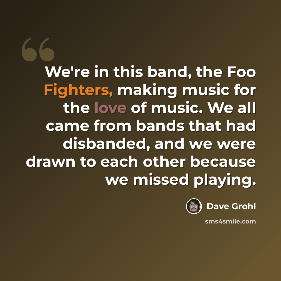 “We're in this band, the Foo Fighters, making music for the love of music. We all came from bands that had disbanded, and we were drawn to each other because we missed playing.” quote by Dave Grohl