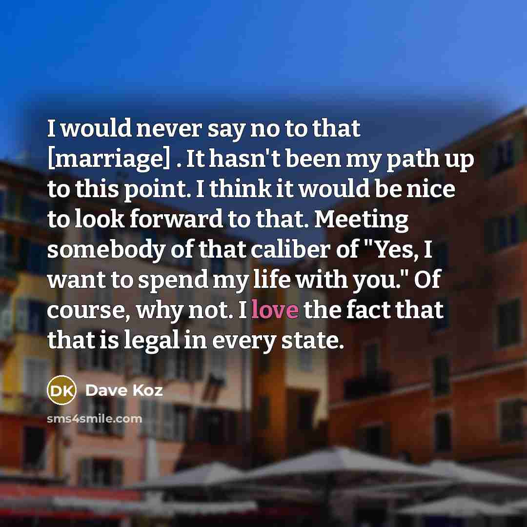 “I would never say no to that [marriage] . It hasn't been my path up to this point. I think it would be nice to look forward to that. Meeting somebody of that caliber of "Yes, I want to spend my life with you." Of course, why not. I love the fact that that is legal in every state.” quote by Dave Koz