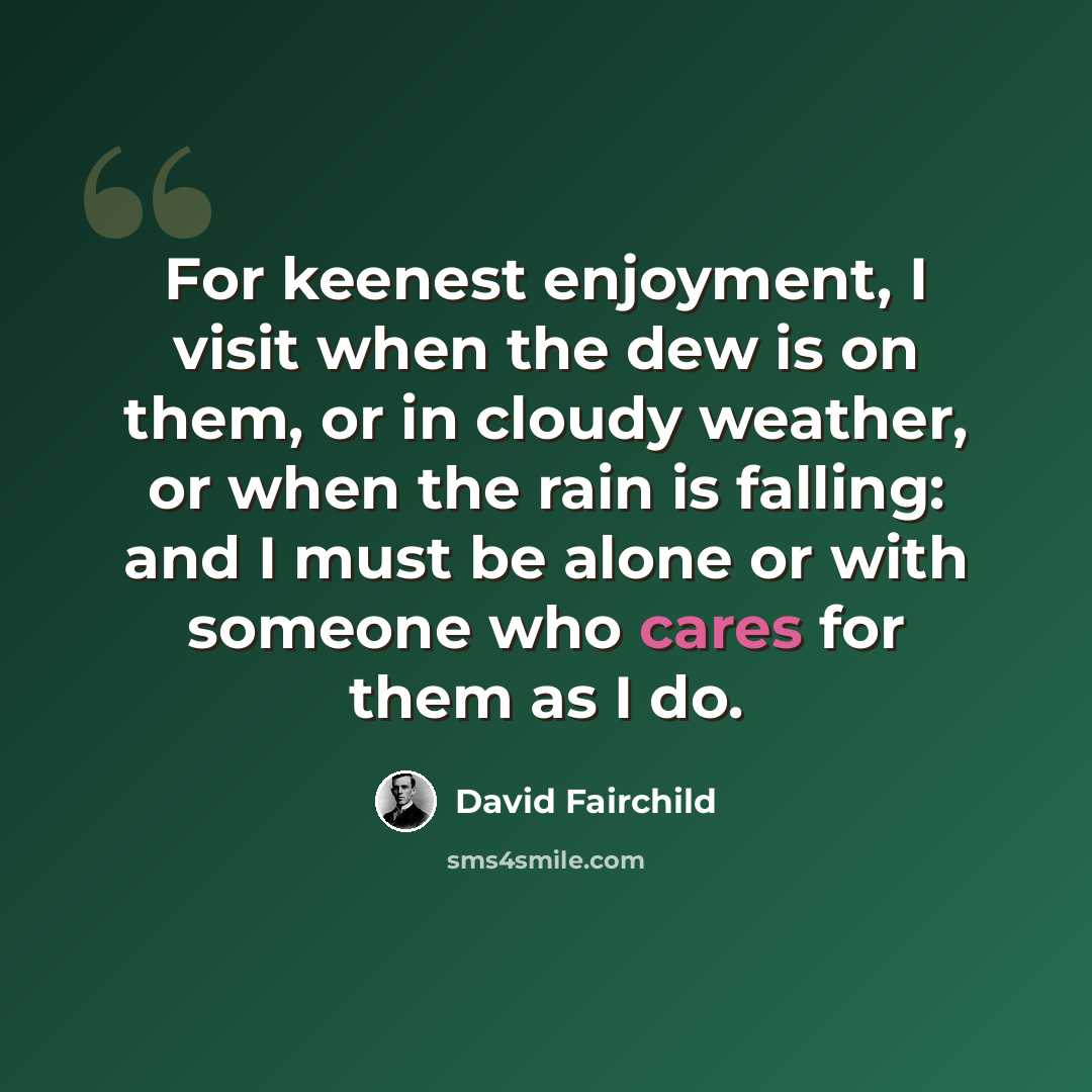“For keenest enjoyment, I visit when the dew is on them, or in cloudy weather, or when the rain is falling: and I must be alone or with someone who cares for them as I do.” quote by David Fairchild
