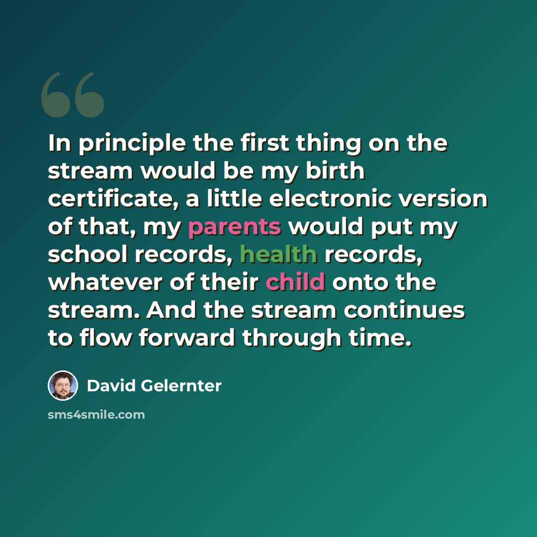 “In principle the first thing on the stream would be my birth certificate, a little electronic version of that, my parents would put my school records, health records, whatever of their child onto the stream. And the stream continues to flow forward through time.” quote by David Gelernter
