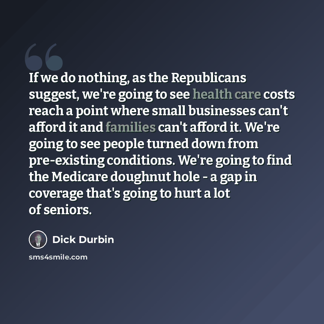 “If we do nothing, as the Republicans suggest, we're going to see health care costs reach a point where small businesses can't afford it and families can't afford it. We're going to see people turned down from pre-existing conditions. We're going to find the Medicare doughnut hole - a gap in…” quote by Dick Durbin