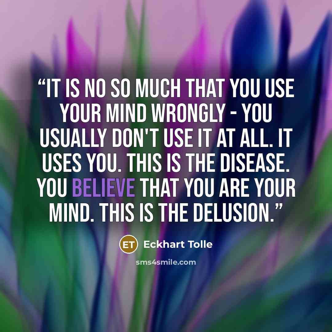 “It is no so much that you use your mind wrongly - you usually don't use it at all. It uses you. This is the disease. You believe that you are your mind. This is the delusion.” quote by Eckhart Tolle