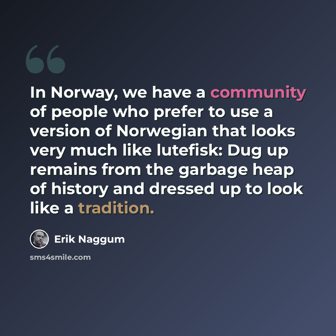 “In Norway, we have a community of people who prefer to use a version of Norwegian that looks very much like lutefisk: Dug up remains from the garbage heap of history and dressed up to look like a tradition.” quote by Erik Naggum
