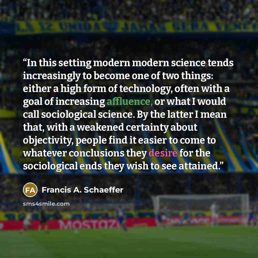 “In this setting modern modern science tends increasingly to become one of two things: either a high form of technology, often with a goal of increasing affluence, or what I would call sociological science. By the latter I mean that, with a weakened certainty about objectivity, people find it…” quote by Francis A. Schaeffer