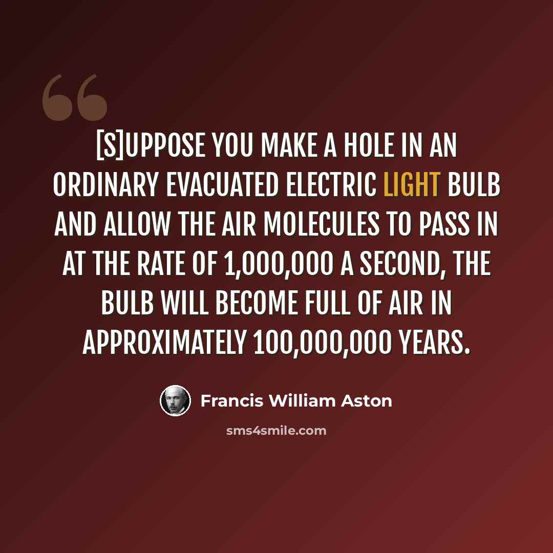 “[S]uppose you make a hole in an ordinary evacuated electric light bulb and allow the air molecules to pass in at the rate of 1,000,000 a second, the bulb will become full of air in approximately 100,000,000 years.” quote by Francis William Aston