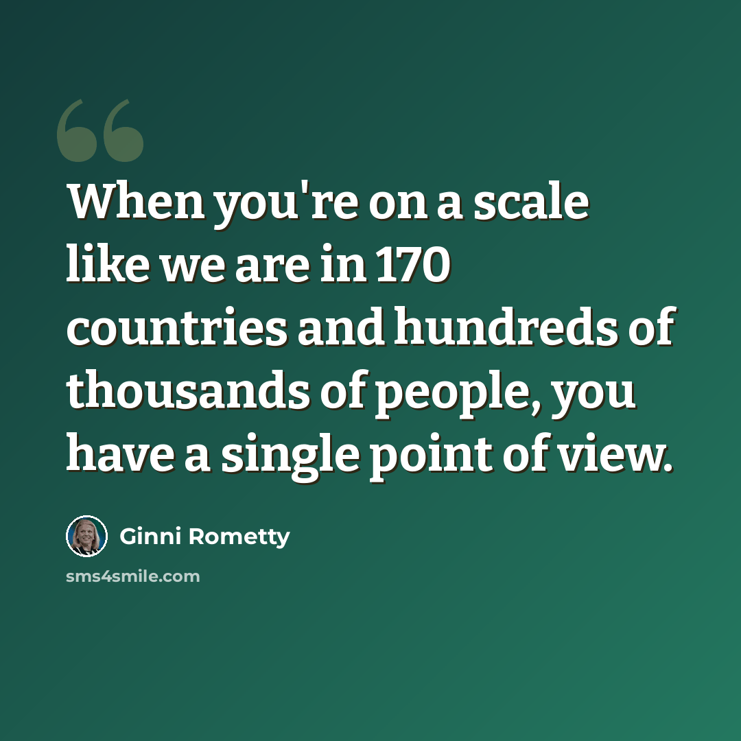 “When you're on a scale like we are in 170 countries and hundreds of thousands of people, you have a single point of view.” quote by Ginni Rometty
