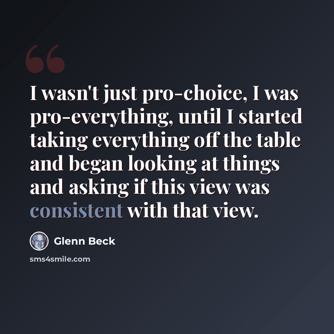 “I wasn't just pro-choice, I was pro-everything, until I started taking everything off the table and began looking at things and asking if this view was consistent with that view.” quote by Glenn Beck