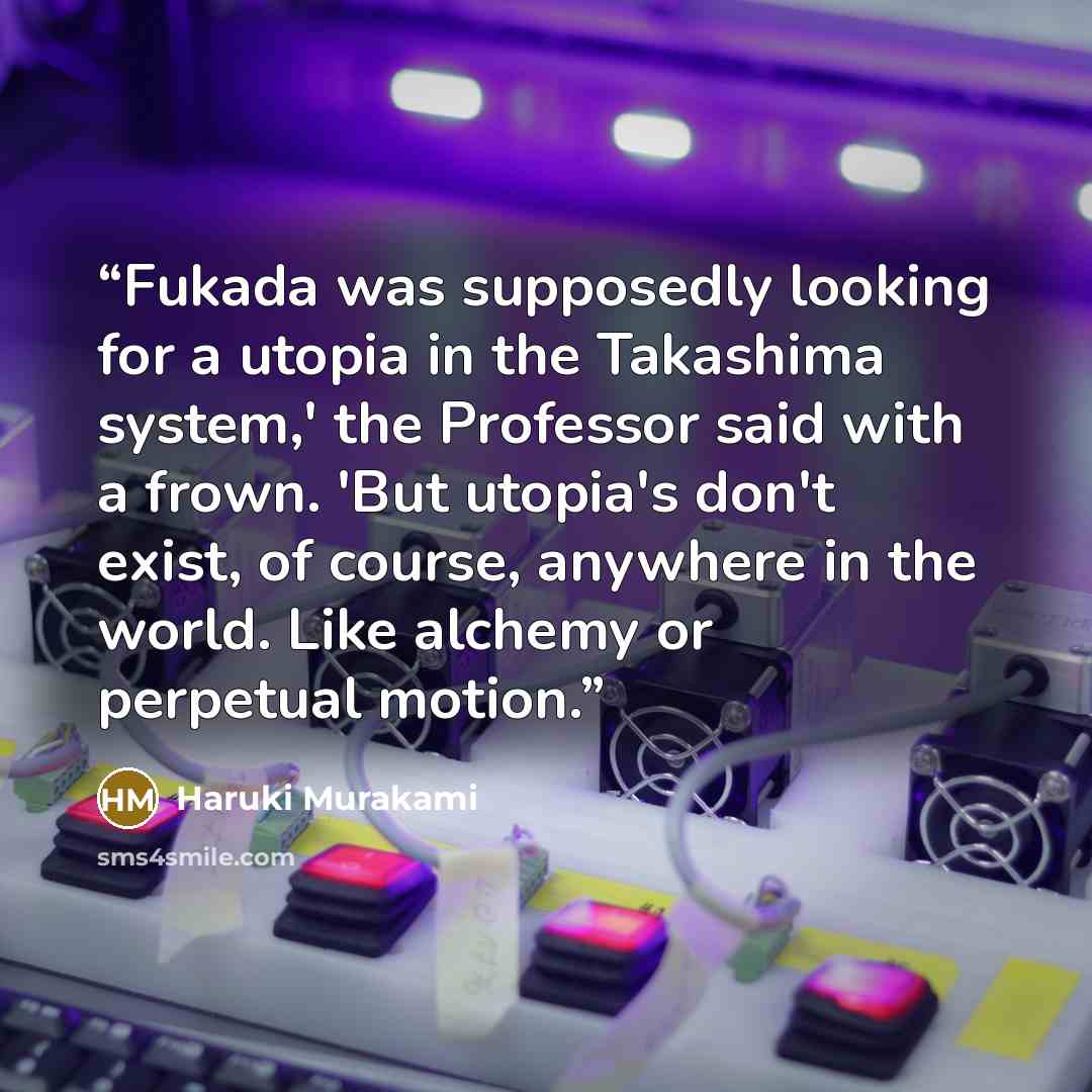 “Fukada was supposedly looking for a utopia in the Takashima system,' the Professor said with a frown. 'But utopia's don't exist, of course, anywhere in the world. Like alchemy or perpetual motion.” quote by Haruki Murakami
