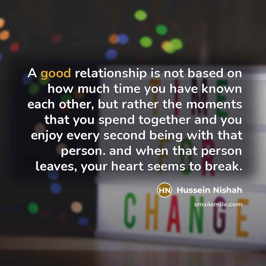 “A good relationship is not based on how much time you have known each other, but rather the moments that you spend together and you enjoy every second being with that person. and when that person leaves, your heart seems to break.” quote by Hussein Nishah