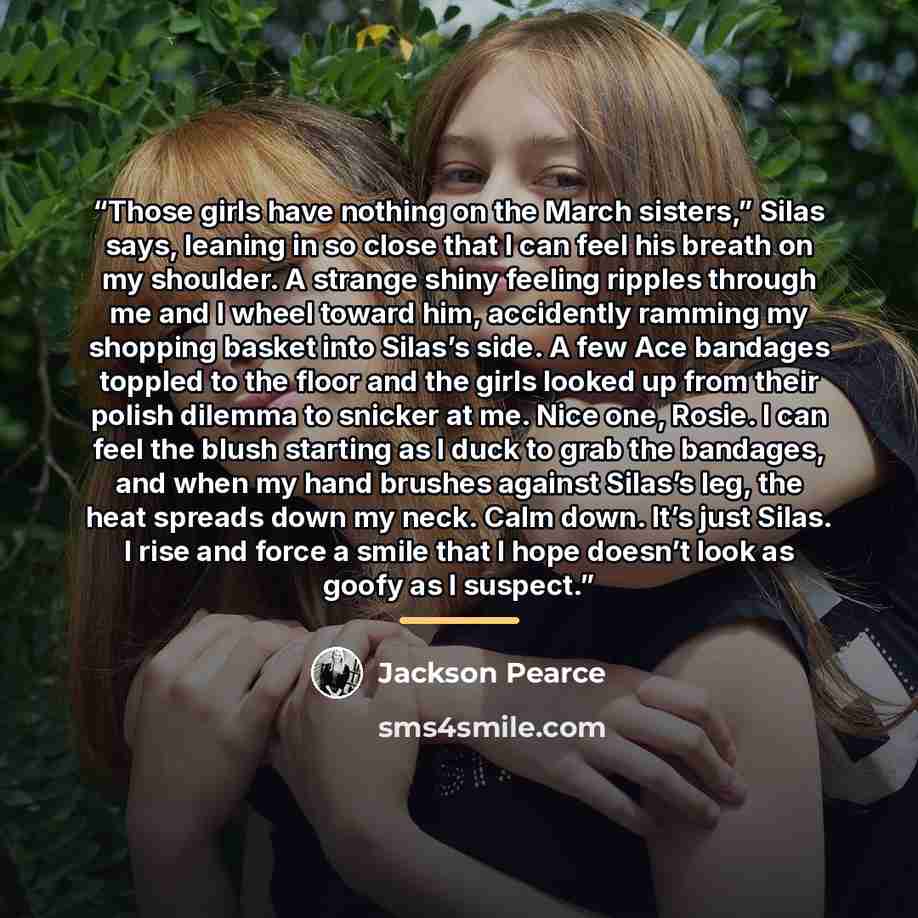 “Those girls have nothing on the March sisters,” Silas says, leaning in so close that I can feel his breath on my shoulder. A strange shiny feeling ripples through me and I wheel toward him, accidently ramming my shopping basket into Silas’s side. A few Ace bandages toppled to the floor and the…” quote by Jackson Pearce