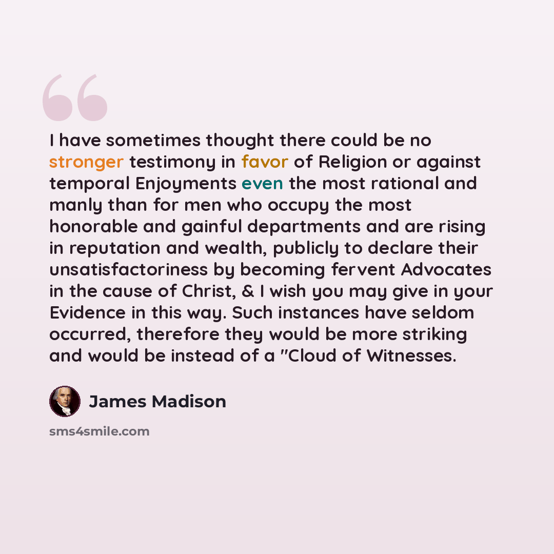 “I have sometimes thought there could be no stronger testimony in favor of Religion or against temporal Enjoyments even the most rational and manly than for men who occupy the most honorable and gainful departments and are rising in reputation and wealth, publicly to declare their…” quote by James Madison