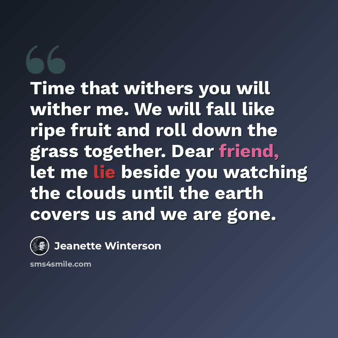 “Time that withers you will wither me. We will fall like ripe fruit and roll down the grass together. Dear friend, let me lie beside you watching the clouds until the earth covers us and we are gone.” quote by Jeanette Winterson