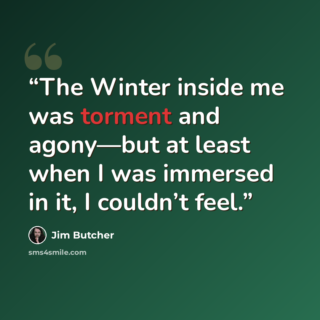“The Winter inside me was torment and agony—but at least when I was immersed in it, I couldn’t feel.” quote by Jim Butcher