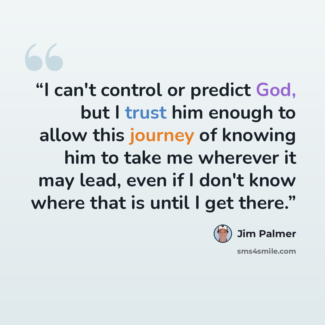 “I can't control or predict God, but I trust him enough to allow this journey of knowing him to take me wherever it may lead, even if I don't know where that is until I get there.” quote by Jim Palmer