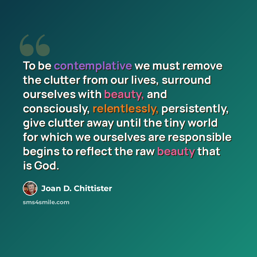“To be contemplative we must remove the clutter from our lives, surround ourselves with beauty, and consciously, relentlessly, persistently, give clutter away until the tiny world for which we ourselves are responsible begins to reflect the raw beauty that is God.” quote by Joan D. Chittister